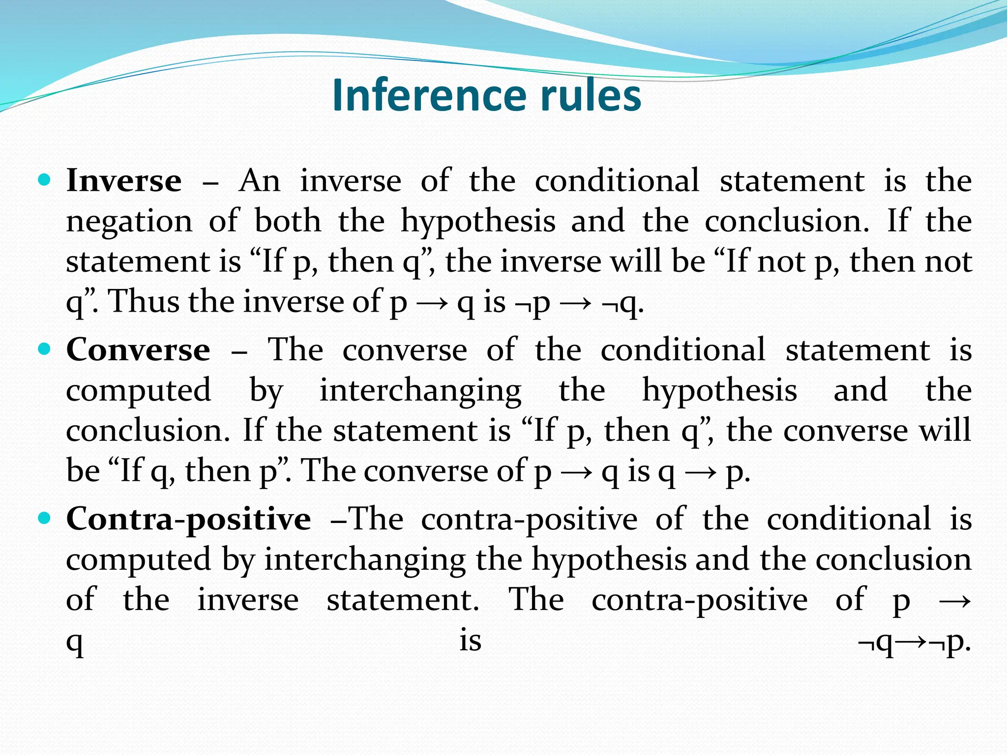 Inference rules
 Inverse − An inverse of the conditional statement is the
negation of both the hypothesis and the conclusion. If the
statement is “If p, then q”, the inverse will be “If not p, then not
q”. Thus the inverse of p → q is ¬p → ¬q.
 Converse − The converse of the conditional statement is
computed by interchanging the hypothesis and the
conclusion. If the statement is “If p, then q”, the converse will
be “If q, then p”. The converse of p → q is q → p.
 Contra-positive −The contra-positive of the conditional is
computed by interchanging the hypothesis and the conclusion
of the inverse statement. The contra-positive of p →
q is ¬q→¬p.
 