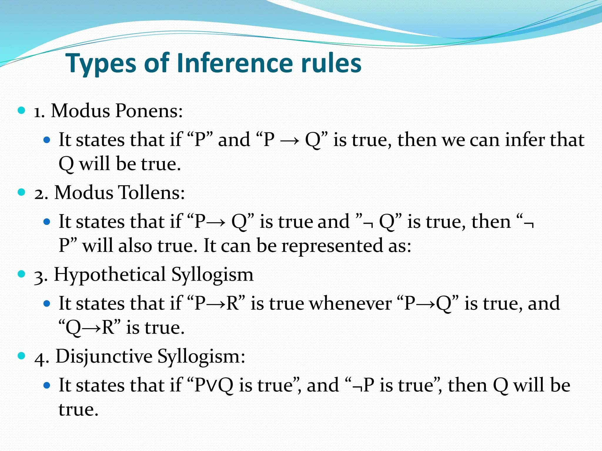 Types of Inference rules
 1. Modus Ponens:
 It states that if “P” and “P → Q” is true, then we can infer that
Q will be true.
 2. Modus Tollens:
 It states that if “P→ Q” is true and ”¬ Q” is true, then “¬
P” will also true. It can be represented as:
 3. Hypothetical Syllogism
 It states that if “P→R” is true whenever “P→Q” is true, and
“Q→R” is true.
 4. Disjunctive Syllogism:
 It states that if “P∨Q is true”, and “¬P is true”, then Q will be
true.
 