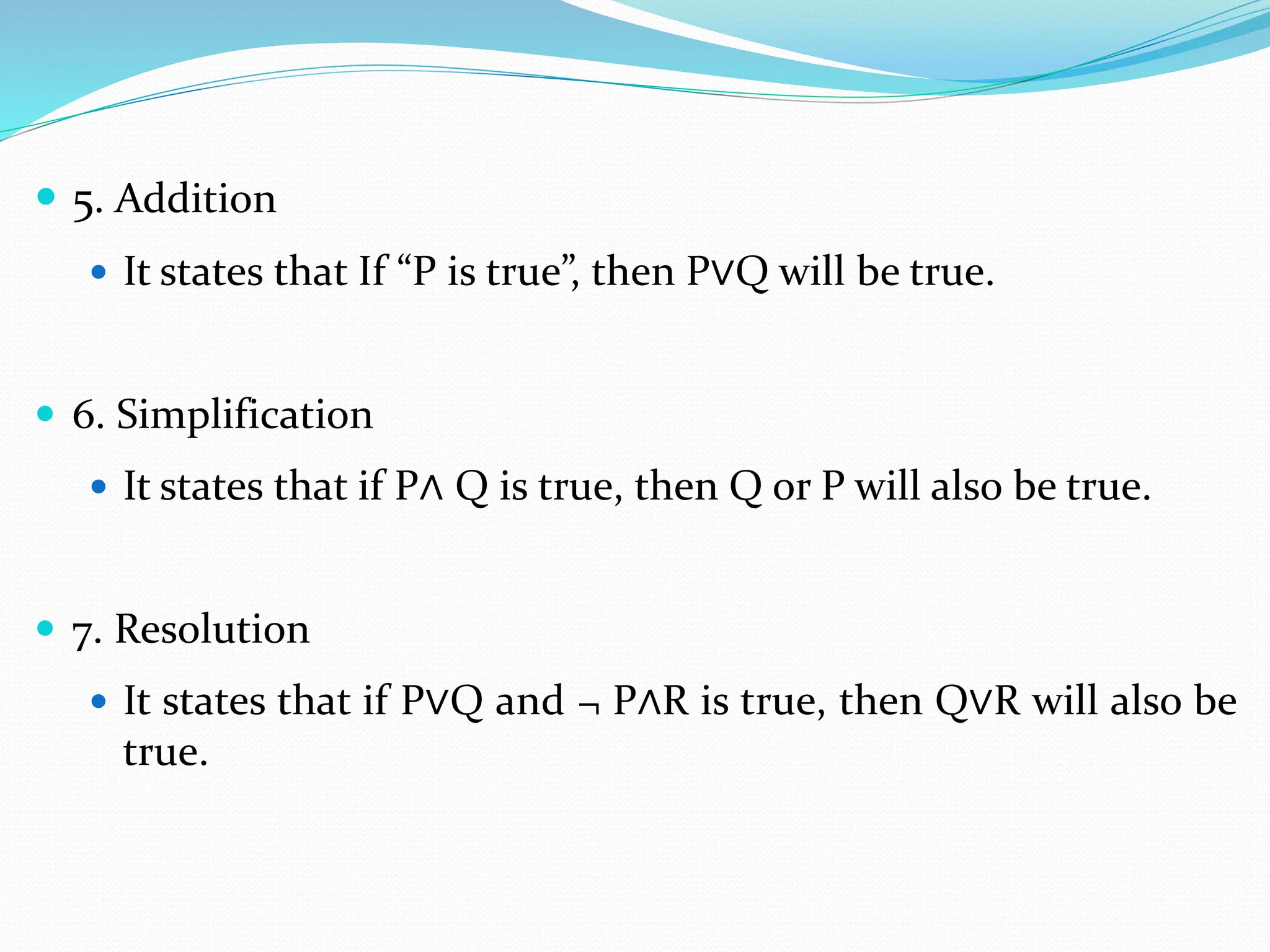  5. Addition
 It states that If “P is true”, then P∨Q will be true.
 6. Simplification
 It states that if P∧ Q is true, then Q or P will also be true.
 7. Resolution
 It states that if P∨Q and ¬ P∧R is true, then Q∨R will also be
true.
 