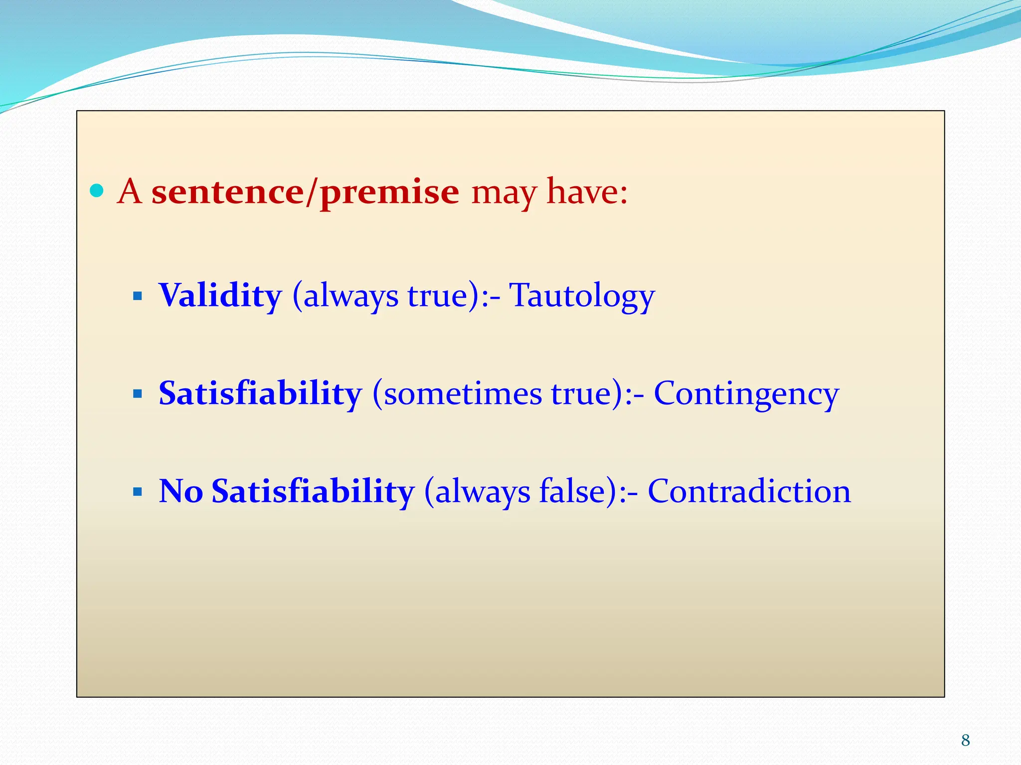  A sentence/premise may have:
 Validity (always true):- Tautology
 Satisfiability (sometimes true):- Contingency
 No Satisfiability (always false):- Contradiction
8
 
