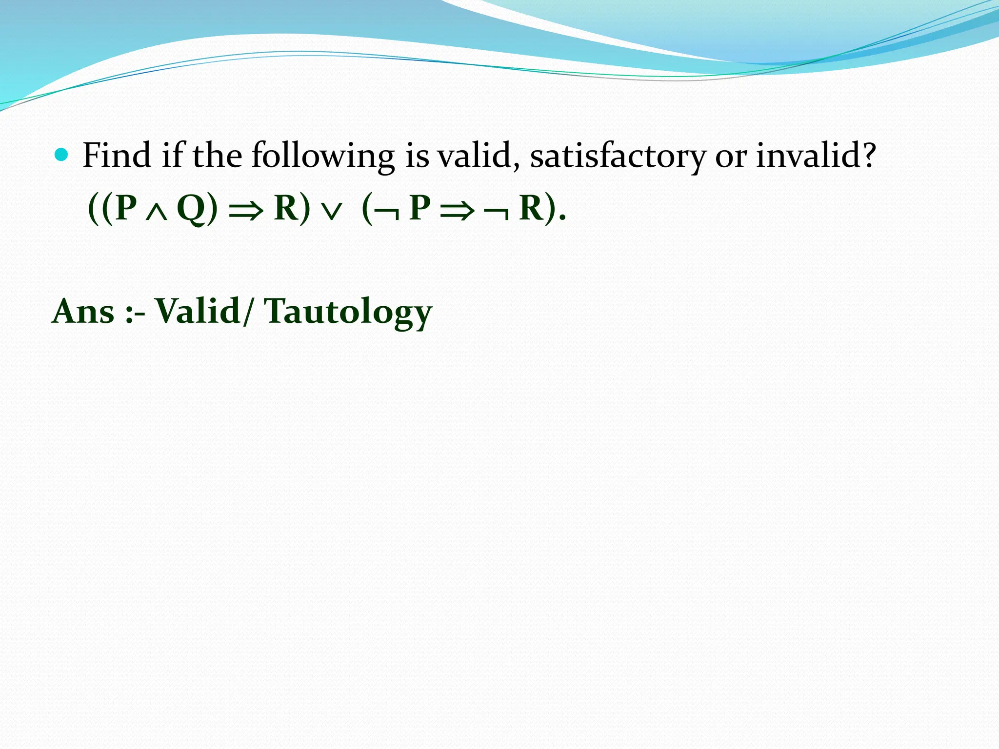  Find if the following is valid, satisfactory or invalid?
((P  Q)  R)  ( P   R).
Ans :- Valid/ Tautology
 
