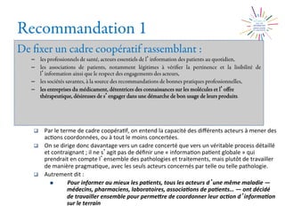 Recommandation 1
De ﬁxer un cadre coopératif rassemblant :
–  les professionnels de santé, acteurs essentiels de l information des patients au quotidien,
–  les associations de patients, notamment légitimes à vériﬁer la pertinence et la lisibilité de
l information ainsi que le respect des engagements des acteurs,
–  les sociétés savantes, à la source des recommandations de bonnes pratiques professionnelles,
–  les entreprises du médicament, détentrices des connaissances sur les molécules et l oﬀre
thérapeutique, désireuses de s engager dans une démarche de bon usage de leurs produits.
q  Par	
  le	
  terme	
  de	
  cadre	
  coopéra2f,	
  on	
  entend	
  la	
  capacité	
  des	
  diﬀérents	
  acteurs	
  à	
  mener	
  des	
  
ac2ons	
  coordonnées,	
  ou	
  à	
  tout	
  le	
  moins	
  concertées.	
  	
  
q  On	
  se	
  dirige	
  donc	
  davantage	
  vers	
  un	
  cadre	
  concerté	
  que	
  vers	
  un	
  véritable	
  process	
  détaillé	
  
et	
  contraignant	
  ;	
  il	
  ne	
  s agit	
  pas	
  de	
  déﬁnir	
  une	
  «	
  informa2on	
  pa2ent	
  globale	
  »	
  qui	
  
prendrait	
  en	
  compte	
  l ensemble	
  des	
  pathologies	
  et	
  traitements,	
  mais	
  plutôt	
  de	
  travailler	
  
de	
  manière	
  pragma2que,	
  avec	
  les	
  seuls	
  acteurs	
  concernés	
  par	
  telle	
  ou	
  telle	
  pathologie.	
  
q  Autrement	
  dit	
  :	
  
n  Pour	
  informer	
  au	
  mieux	
  les	
  pa0ents,	
  tous	
  les	
  acteurs	
  d une	
  même	
  maladie	
  —	
  
médecins,	
  pharmaciens,	
  laboratoires,	
  associa0ons	
  de	
  pa0ents…	
  —	
  ont	
  décidé	
  
de	
  travailler	
  ensemble	
  pour	
  permeMre	
  de	
  coordonner	
  leur	
  ac0on	
  d informa0on	
  	
  
sur	
  le	
  terrain	
  	
  
 