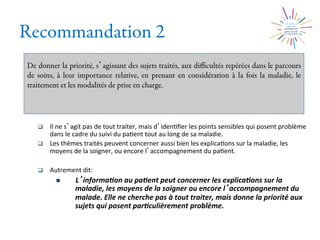 Recommandation 2
De donner la priorité, s agissant des sujets traités, aux diﬃcultés repérées dans le parcours
de soins, à leur importance relative, en prenant en considération à la fois la maladie, le
traitement et les modalités de prise en charge.
q  Il	
  ne	
  s agit	
  pas	
  de	
  tout	
  traiter,	
  mais	
  d iden2ﬁer	
  les	
  points	
  sensibles	
  qui	
  posent	
  problème	
  
dans	
  le	
  cadre	
  du	
  suivi	
  du	
  pa2ent	
  tout	
  au	
  long	
  de	
  sa	
  maladie.	
  
q  Les	
  thèmes	
  traités	
  peuvent	
  concerner	
  aussi	
  bien	
  les	
  explica2ons	
  sur	
  la	
  maladie,	
  les	
  
moyens	
  de	
  la	
  soigner,	
  ou	
  encore	
  l accompagnement	
  du	
  pa2ent.	
  
q  Autrement	
  dit:	
  
n  L informa0on	
  au	
  pa0ent	
  peut	
  concerner	
  les	
  explica0ons	
  sur	
  la	
  
maladie,	
  les	
  moyens	
  de	
  la	
  soigner	
  ou	
  encore	
  l accompagnement	
  du	
  
malade.	
  Elle	
  ne	
  cherche	
  pas	
  à	
  tout	
  traiter,	
  mais	
  donne	
  la	
  priorité	
  aux	
  
sujets	
  qui	
  posent	
  par0culièrement	
  problème.	
  
 