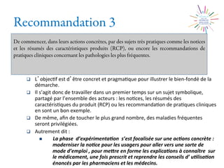 Recommandation 3
De commencer, dans leurs actions concrètes, par des sujets très pratiques comme les notices
et les résumés des caractéristiques produits (RCP), ou encore les recommandations de
pratiques cliniques concernant les pathologies les plus fréquentes.
q  L objec2f	
  est	
  d être	
  concret	
  et	
  pragma2que	
  pour	
  illustrer	
  le	
  bien-­‐fondé	
  de	
  la	
  
démarche.	
  	
  
q  Il	
  s’agit	
  donc	
  de	
  travailler	
  dans	
  un	
  premier	
  temps	
  sur	
  un	
  sujet	
  symbolique,	
  
partagé	
  par	
  l’ensemble	
  des	
  acteurs	
  :	
  les	
  no2ces,	
  les	
  résumés	
  des	
  
caractéris2ques	
  du	
  produit	
  (RCP)	
  ou	
  les	
  recommanda2on	
  de	
  pra2ques	
  cliniques	
  
en	
  sont	
  un	
  bon	
  exemple.	
  
q  De	
  même,	
  aﬁn	
  de	
  toucher	
  le	
  plus	
  grand	
  nombre,	
  des	
  maladies	
  fréquentes	
  
seront	
  privilégiées.	
  
q  Autrement	
  dit	
  :	
  
n  La	
  phase	
  	
  d’expérimenta0on	
  	
  s’est	
  focalisée	
  sur	
  une	
  ac0ons	
  concrète	
  :	
  
moderniser	
  la	
  no0ce	
  pour	
  les	
  usagers	
  pour	
  aller	
  vers	
  une	
  sorte	
  de	
  
mode	
  d’emploi	
  ,	
  pour	
  meMre	
  en	
  forme	
  les	
  explica0ons	
  à	
  connaître	
  	
  sur	
  
le	
  médicament,	
  une	
  fois	
  prescrit	
  et	
  reprendre	
  les	
  conseils	
  d’	
  u0lisa0on	
  
énoncés	
  par	
  les	
  pharmaciens	
  et	
  les	
  médecins.	
  
 