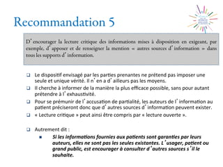 Recommandation 5
D encourager la lecture critique des informations mises à disposition en exigeant, par
exemple, d apposer et de renseigner la mention « autres sources d information » dans
tous les supports d information.
q  Le	
  disposi2f	
  envisagé	
  par	
  les	
  par2es	
  prenantes	
  ne	
  prétend	
  pas	
  imposer	
  une	
  
seule	
  et	
  unique	
  vérité.	
  Il	
  n en	
  a	
  d ailleurs	
  pas	
  les	
  moyens.	
  
q  Il	
  cherche	
  à	
  informer	
  de	
  la	
  manière	
  la	
  plus	
  eﬃcace	
  possible,	
  sans	
  pour	
  autant	
  
prétendre	
  à	
  l exhaus2vité.	
  
q  Pour	
  se	
  prémunir	
  de	
  l accusa2on	
  de	
  par2alité,	
  les	
  auteurs	
  de	
  l informa2on	
  au	
  
pa2ent	
  préciseront	
  donc	
  que	
  d autres	
  sources	
  d informa2on	
  peuvent	
  exister.	
  
q  «	
  Lecture	
  cri2que	
  »	
  peut	
  ainsi	
  être	
  compris	
  par	
  «	
  lecture	
  ouverte	
  ».	
  
q  Autrement	
  dit	
  :	
  
n  Si	
  les	
  informa0ons	
  fournies	
  aux	
  pa0ents	
  sont	
  garan0es	
  par	
  leurs	
  
auteurs,	
  elles	
  ne	
  sont	
  pas	
  les	
  seules	
  existantes.	
  L usager,	
  pa0ent	
  ou	
  
grand	
  public,	
  est	
  encourager	
  à	
  consulter	
  d autres	
  sources	
  s il	
  le	
  
souhaite.	
  
 