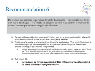 Recommandation 6
De proposer aux autorités compétentes de valider la démarche – par exemple sous forme
d'un cahier des charges – et d établir un processus de suivi et de contrôle a posteriori des
actions conduites par les acteurs désignés précédemment.
q  Par	
  autorités	
  compétentes,	
  on	
  entend	
  l Etat	
  et	
  tous	
  les	
  acteurs	
  publiques	
  liés	
  à	
  la	
  santé	
  :	
  
ministère	
  de	
  la	
  Santé,	
  Haute	
  Autorité	
  de	
  santé	
  (HAS),	
  AFSSAPS…	
  
q  Plutôt	
  que	
  d’aXendre	
  une	
  hypothé2que	
  démarche	
  a	
  priori	
  dont	
  l’Etat	
  serait	
  l’ini2ateur,	
  les	
  
membres	
  du	
  groupe	
  de	
  travail	
  préfèrent	
  adopter	
  une	
  démarche	
  pro-­‐ac2ve	
  qui	
  sera	
  
ensuite	
  validée	
  par	
  les	
  autorités	
  compétentes.	
  
n  Face	
  à	
  la	
  complexité	
  du	
  sujet	
  et	
  la	
  diﬃculté	
  à	
  réunir	
  tous	
  les	
  acteurs	
  concernés	
  sous	
  l égide	
  
de	
  l Etat,	
  il	
  semble	
  plus	
  eﬃcace	
  d agir	
  de	
  la	
  sorte,	
  en	
  rassemblant	
  d abord	
  tous	
  les	
  
intervenants	
  de	
  bonne	
  volonté	
  pour	
  «	
  faire	
  avancer	
  les	
  choses	
  	
  en	
  bonne	
  intelligence	
  ».	
  
q  Autrement	
  dit	
  :	
  
n  Les	
  acteurs	
  de	
  terrain	
  proposent,	
  l Etat	
  et	
  les	
  acteurs	
  publiques	
  liés	
  à	
  
la	
  Santé	
  valident	
  et	
  cer0ﬁent	
  ensuite.	
  
 