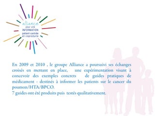 En 2009 et 2010 , le groupe Alliance a poursuivi ses échanges
croisés en mettant en place, une expérimentation visant à
concevoir des exemples concrets de guides pratiques de
médicament - destinés à informer les patients sur le cancer du
poumon/HTA/BPCO.
7 guides ont été produits puis testés qualitativement.
 