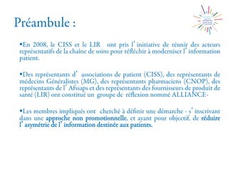 Préambule :
§ En 2008, le CISS et le LIR ont pris l initiative de réunir des acteurs
représentatifs de la chaîne de soins pour réﬂéchir à moderniser l information
patient.
§ Des représentants d associations de patient (CISS), des représentants de
médecins Généralistes (MG), des représentants pharmaciens (CNOP), des
représentants de l Afssaps et des représentants des fournisseurs de produit de
santé (LIR) ont constitué un groupe de réﬂexion nommé ALLIANCE-
§ Les membres impliqués ont cherché à déﬁnir une démarche - s inscrivant
dans une approche non promotionnelle, et ayant pour objectif, de réduire
l asymétrie de l information destinée aux patients.
 