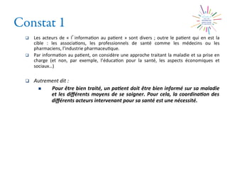 Constat 1
q  Les	
  acteurs	
  de	
  «	
  l informa2on	
  au	
  pa2ent	
  »	
  sont	
  divers	
  ;	
  outre	
  le	
  pa2ent	
  qui	
  en	
  est	
  la	
  
cible	
   :	
   les	
   associa2ons,	
   les	
   professionnels	
   de	
   santé	
   comme	
   les	
   médecins	
   ou	
   les	
  
pharmaciens,	
  l’industrie	
  pharmaceu2que.	
  
q  Par	
  informa2on	
  au	
  pa2ent,	
  on	
  considère	
  une	
  approche	
  traitant	
  la	
  maladie	
  et	
  sa	
  prise	
  en	
  
charge	
   (et	
   non,	
   par	
   exemple,	
   l’éduca2on	
   pour	
   la	
   santé,	
   les	
   aspects	
   économiques	
   et	
  
sociaux…)	
  
q  Autrement	
  dit	
  :	
  	
  
n  Pour	
  être	
  bien	
  traité,	
  un	
  pa0ent	
  doit	
  être	
  bien	
  informé	
  sur	
  sa	
  maladie	
  
et	
  les	
  diﬀérents	
  moyens	
  de	
  se	
  soigner.	
  Pour	
  cela,	
  la	
  coordina0on	
  des	
  
diﬀérents	
  acteurs	
  intervenant	
  pour	
  sa	
  santé	
  est	
  une	
  nécessité.	
  
 