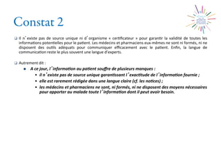 Constat 2
q  Il	
  n existe	
  pas	
  de	
  source	
  unique	
  ni	
  d organisme	
  «	
  cer2ﬁcateur	
  »	
  pour	
  garan2r	
  la	
  validité	
  de	
  toutes	
  les	
  
informa2ons	
  poten2elles	
  pour	
  le	
  pa2ent.	
  Les	
  médecins	
  et	
  pharmaciens	
  eux-­‐mêmes	
  ne	
  sont	
  ni	
  formés,	
  ni	
  ne	
  
disposent	
   des	
   ou2ls	
   adéquats	
   pour	
   communiquer	
   eﬃcacement	
   avec	
   le	
   pa2ent.	
   Enﬁn,	
   la	
   langue	
   de	
  
communica2on	
  reste	
  le	
  plus	
  souvent	
  une	
  langue	
  d’experts.	
  
q  Autrement	
  dit	
  :	
  
n  A	
  ce	
  jour,	
  l informa0on	
  au	
  pa0ent	
  souﬀre	
  de	
  plusieurs	
  manques	
  :	
  	
  
•  il	
  n existe	
  pas	
  de	
  source	
  unique	
  garan0ssant	
  l exac0tude	
  de	
  l informa0on	
  fournie	
  ;	
  	
  
•  elle	
  est	
  rarement	
  rédigée	
  dans	
  une	
  langue	
  claire	
  (cf.	
  les	
  no0ces)	
  ;	
  	
  
•  les	
  médecins	
  et	
  pharmaciens	
  ne	
  sont,	
  ni	
  formés,	
  ni	
  ne	
  disposent	
  des	
  moyens	
  nécessaires	
  
pour	
  apporter	
  au	
  malade	
  toute	
  l informa0on	
  dont	
  il	
  peut	
  avoir	
  besoin.	
  
 