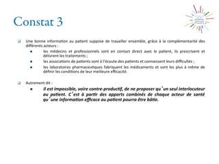 Constat 3
q  Une	
   bonne	
   informa2on	
   au	
   pa2ent	
   suppose	
   de	
   travailler	
   ensemble,	
   grâce	
   à	
   la	
   complémentarité	
   des	
  
diﬀérents	
  acteurs	
  :	
  	
  
n  les	
   médecins	
   et	
   professionnels	
   sont	
   en	
   contact	
   direct	
   avec	
   le	
   pa2ent,	
   ils	
   prescrivent	
   et	
  
délivrent	
  les	
  traitements	
  ;	
  
n  les	
  associa2ons	
  de	
  pa2ents	
  sont	
  à	
  l’écoute	
  des	
  pa2ents	
  et	
  connaissent	
  leurs	
  diﬃcultés	
  ;	
  
n  les	
  laboratoires	
  pharmaceu2ques	
  fabriquent	
  les	
  médicaments	
  et	
  sont	
  les	
  plus	
  à	
  même	
  de	
  
déﬁnir	
  les	
  condi2ons	
  de	
  leur	
  meilleure	
  eﬃcacité.	
  
q  Autrement	
  dit	
  :	
  
n  Il	
  est	
  impossible,	
  voire	
  contre-­‐produc0f,	
  de	
  ne	
  proposer	
  qu un	
  seul	
  interlocuteur	
  
au	
   pa0ent.	
   C est	
   à	
   par0r	
   des	
   apports	
   combinés	
   de	
   chaque	
   acteur	
   de	
   santé	
  
qu une	
  informa0on	
  eﬃcace	
  au	
  pa0ent	
  pourra	
  être	
  bâ0e.	
  
 