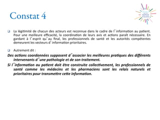 Constat 4
q  La	
  légi2mité	
  de	
  chacun	
  des	
  acteurs	
  est	
  reconnue	
  dans	
  le	
  cadre	
  de	
  l informa2on	
  au	
  pa2ent.	
  
Pour	
   une	
   meilleure	
   eﬃcacité,	
   la	
   coordina2on	
   de	
   leurs	
   avis	
   et	
   ac2ons	
   paraît	
   nécessaire.	
   En	
  
gardant	
   à	
   l esprit	
   qu au	
   ﬁnal,	
   les	
   professionnels	
   de	
   santé	
   et	
   les	
   autorités	
   compétentes	
  
demeurent	
  les	
  vecteurs	
  d informa2on	
  prioritaires.	
  
q  Autrement	
  dit	
  :	
  
Des	
  ac0ons	
  coordonnées	
  supposent	
  d associer	
  les	
  meilleures	
  pra0ques	
  des	
  diﬀérents	
  
intervenants	
  d une	
  pathologie	
  et	
  de	
  son	
  traitement.	
  	
  
Si	
  l informa0on	
  au	
  pa0ent	
  doit	
  être	
  construite	
  collec0vement,	
  les	
  professionnels	
  de	
  
santé	
   comme	
   les	
   médecins	
   et	
   les	
   pharmaciens	
   sont	
   les	
   relais	
   naturels	
   et	
  
prioritaires	
  pour	
  transmeMre	
  ceMe	
  informa0on.	
	
  
 