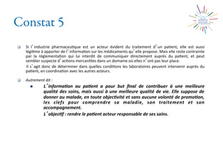 Constat 5
q  Si	
   l industrie	
   pharmaceu2que	
   est	
   un	
   acteur	
   évident	
   du	
   traitement	
   d un	
   pa2ent,	
   elle	
   est	
   aussi	
  
légi2me	
  à	
  apporter	
  de	
  l informa2on	
  sur	
  les	
  médicaments	
  qu elle	
  propose.	
  Mais	
  elle	
  reste	
  contrainte	
  
par	
   la	
   réglementa2on	
   qui	
   lui	
   interdit	
   de	
   communiquer	
   directement	
   auprès	
   du	
   pa2ent,	
   et	
   peut	
  
sembler	
  suspecte	
  d ac2ons	
  mercan2les	
  dans	
  un	
  domaine	
  où	
  elles	
  n ont	
  pas	
  leur	
  place.	
  	
  
	
  Il	
  s agit	
  donc	
  de	
  déterminer	
  dans	
  quelles	
  condi2ons	
  les	
  laboratoires	
  peuvent	
  intervenir	
  auprès	
  du	
  
pa2ent,	
  en	
  coordina2on	
  avec	
  les	
  autres	
  acteurs.	
  
q  Autrement	
  dit	
  :	
  
n  L informa0on	
   au	
   pa0ent	
   a	
   pour	
   but	
   ﬁnal	
   de	
   contribuer	
   à	
   une	
   meilleure	
  
qualité	
  des	
  soins,	
  mais	
  aussi	
  à	
  une	
  meilleure	
  qualité	
  de	
  vie.	
  Elle	
  suppose	
  de	
  
donner	
  au	
  malade,	
  en	
  toute	
  objec0vité	
  et	
  sans	
  aucune	
  volonté	
  de	
  promo0on,	
  
les	
   clefs	
   pour	
   comprendre	
   sa	
   maladie,	
   son	
   traitement	
   et	
   son	
  
accompagnement.	
  	
  
	
  L objec0f	
  :	
  rendre	
  le	
  pa0ent	
  acteur	
  responsable	
  de	
  ses	
  soins.	
  
 