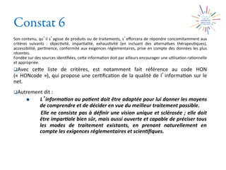 Constat 6
Son	
  contenu,	
  qu il	
  s agisse	
  de	
  produits	
  ou	
  de	
  traitements,	
  s eﬀorcera	
  de	
  répondre	
  concomitamment	
  aux	
  
critères	
   suivants	
   :	
   objec2vité,	
   impar2alité,	
   exhaus2vité	
   (en	
   incluant	
   des	
   alterna2ves	
   thérapeu2ques),	
  
accessibilité,	
  per2nence,	
  conformité	
  aux	
  exigences	
  réglementaires,	
  prise	
  en	
  compte	
  des	
  données	
  les	
  plus	
  
récentes.	
  	
  
Fondée	
  sur	
  des	
  sources	
  iden2ﬁées,	
  ceXe	
  informa2on	
  doit	
  par	
  ailleurs	
  encourager	
  une	
  u2lisa2on	
  ra2onnelle	
  
et	
  appropriée.	
  	
  
q Avec	
   ceXe	
   liste	
   de	
   critères,	
   est	
   notamment	
   fait	
   référence	
   au	
   code	
   HON	
  
(«	
  HONcode	
  »),	
  qui	
  propose	
  une	
  cer2ﬁca2on	
  de	
  la	
  qualité	
  de	
  l informa2on	
  sur	
  le	
  
net.	
  
q Autrement	
  dit	
  :	
  
n  L informa0on	
  au	
  pa0ent	
  doit	
  être	
  adaptée	
  pour	
  lui	
  donner	
  les	
  moyens	
  
de	
  comprendre	
  et	
  de	
  décider	
  en	
  vue	
  du	
  meilleur	
  traitement	
  possible.	
  	
  
	
  Elle	
  ne	
  consiste	
  pas	
  à	
  déﬁnir	
  une	
  vision	
  unique	
  et	
  sclérosée	
  ;	
  elle	
  doit	
  
être	
  impar0ale	
  bien	
  sûr,	
  mais	
  aussi	
  ouverte	
  et	
  capable	
  de	
  préciser	
  tous	
  
les	
   modes	
   de	
   traitement	
   existants,	
   en	
   prenant	
   naturellement	
   en	
  
compte	
  les	
  exigences	
  réglementaires	
  et	
  scien0ﬁques.	
  
 