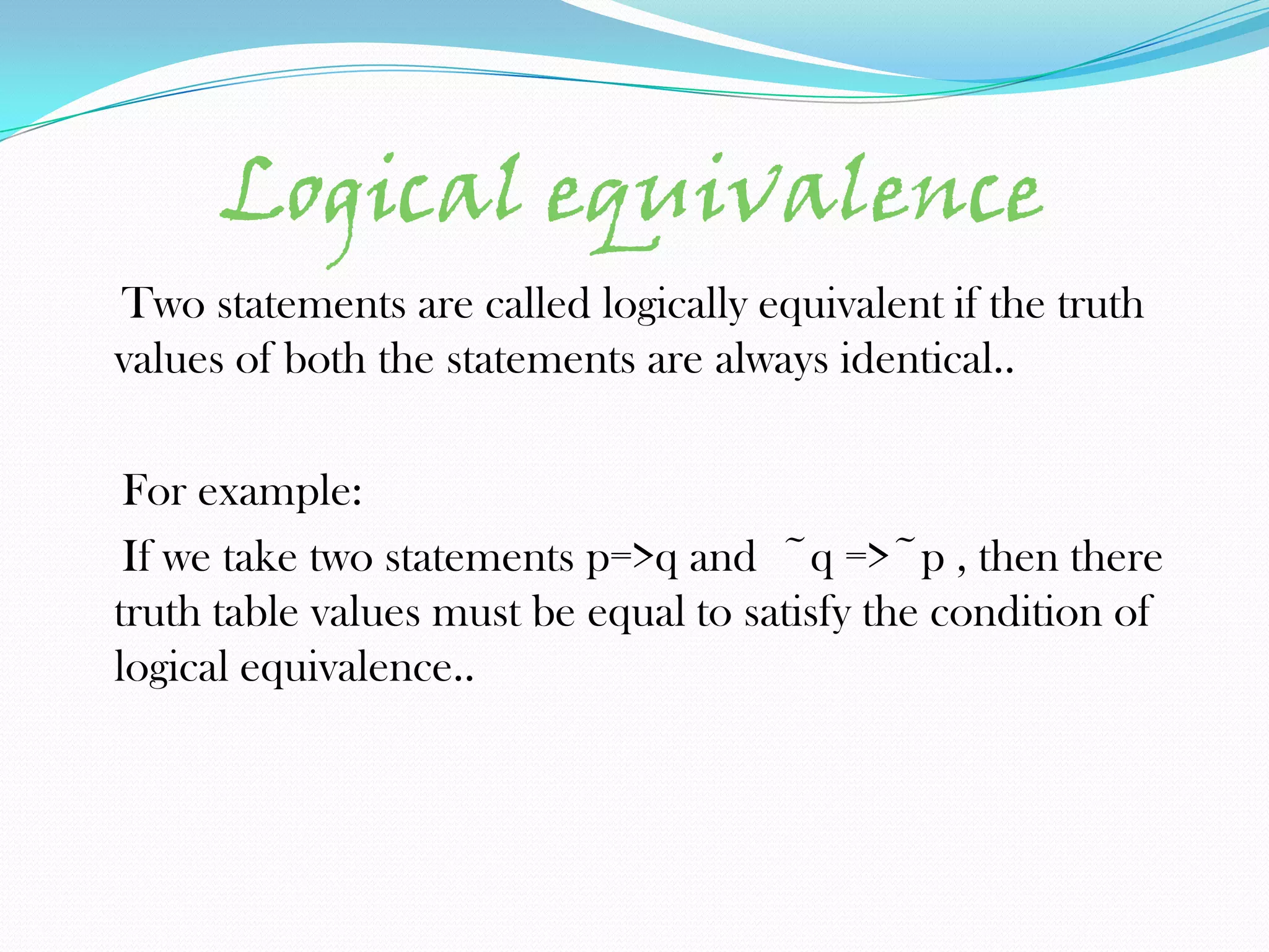 Logical equivalence
Two statements are called logically equivalent if the truth
values of both the statements are always identical..

 For example:
 If we take two statements p=>q and ~q =>~p , then there
truth table values must be equal to satisfy the condition of
logical equivalence..
 