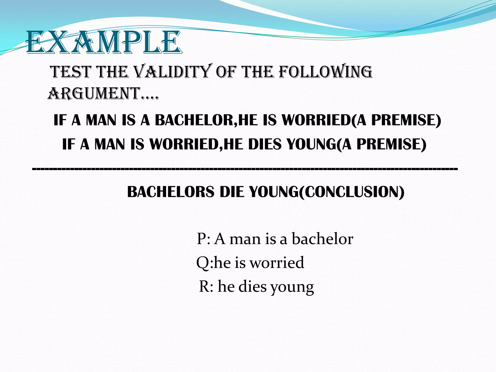 EXAMPLE
   TEST THE VALIDITY OF THE FOLLOWING
   ARGUMENT….
     IF A MAN IS A BACHELOR,HE IS WORRIED(A PREMISE)
       IF A MAN IS WORRIED,HE DIES YOUNG(A PREMISE)
-----------------------------------------------------------------------------------------------------
                      BACHELORS DIE YOUNG(CONCLUSION)

                                      P: A man is a bachelor
                                      Q:he is worried
                                      R: he dies young
 