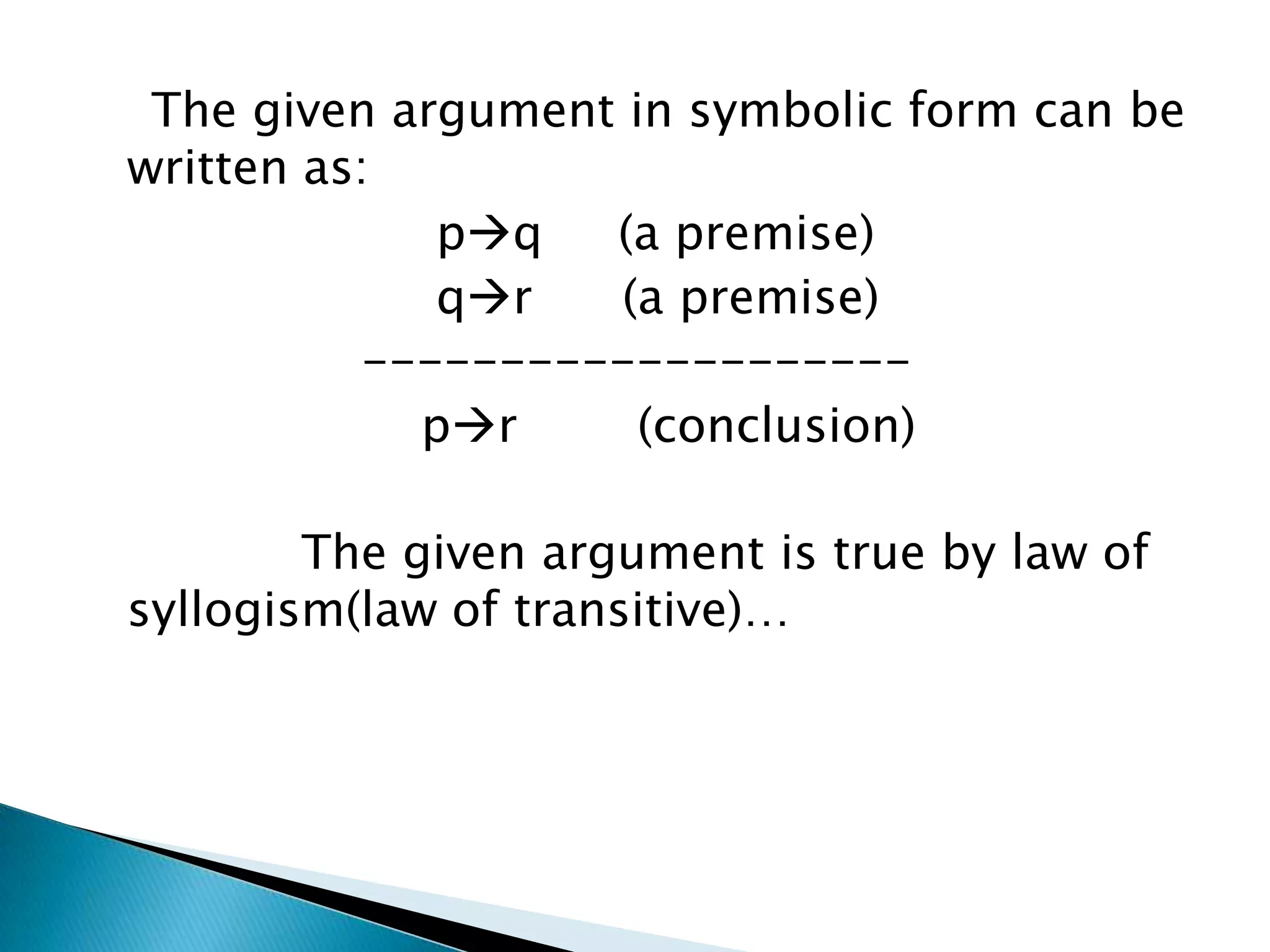 The given argument in symbolic form can be
written as:
             pq   (a premise)
             qr   (a premise)
          --------------------
            pr      (conclusion)

        The given argument is true by law of
syllogism(law of transitive)…
 