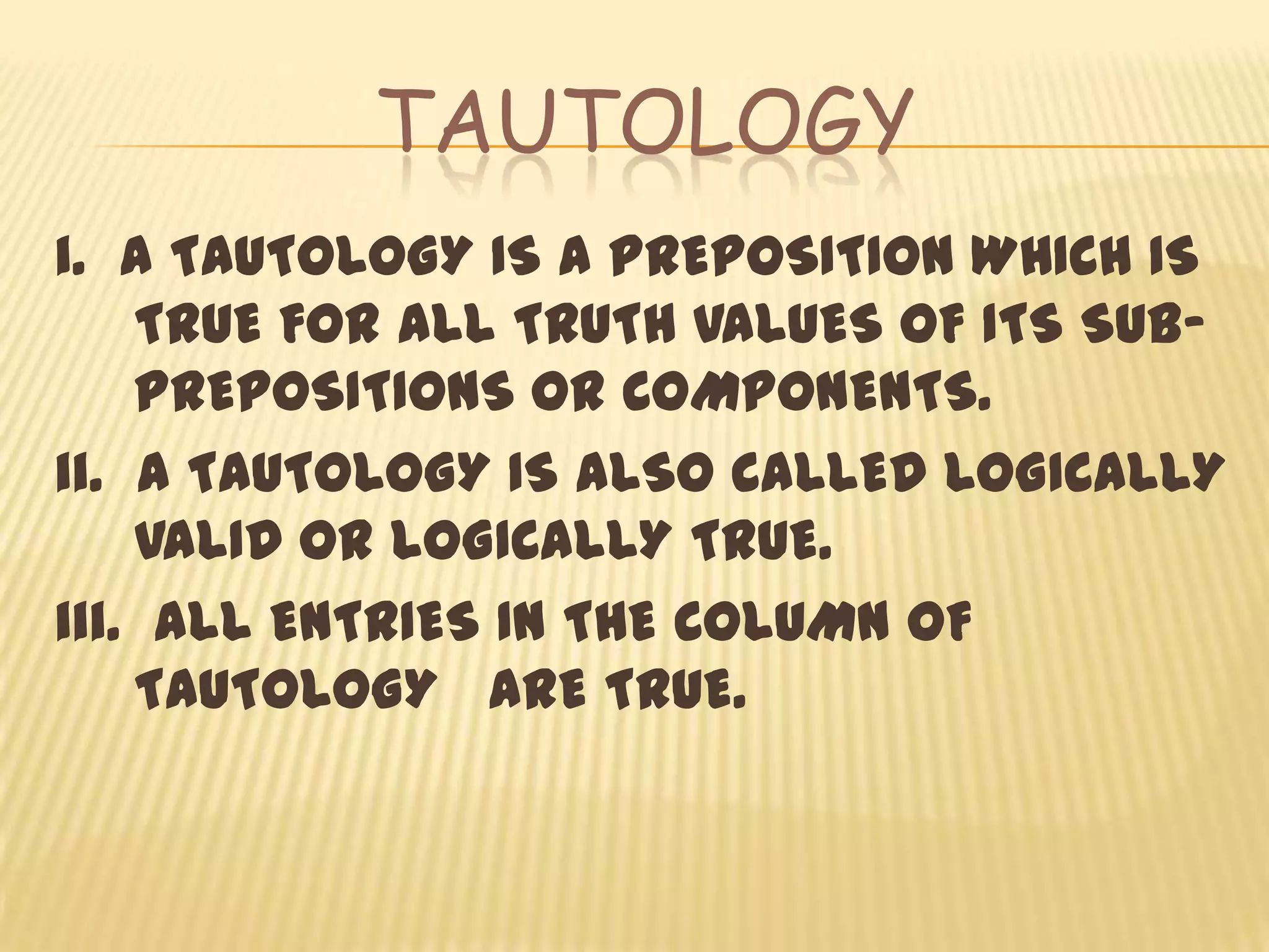 TAUTOLOGY
i. A TAUTOLOGY IS A PREPOSITION WHICH IS
    TRUE FOR ALL TRUTH VALUES OF ITS SUB-
    PREPOSITIONS OR COMPONENTS.
ii. A TAUTOLOGY IS ALSO CALLED LOGICALLY
    VALID OR LOGICALLY TRUE.
iii. ALL ENTRIES IN THE COLUMN OF
    TAUTOLOGY ARE TRUE.
 