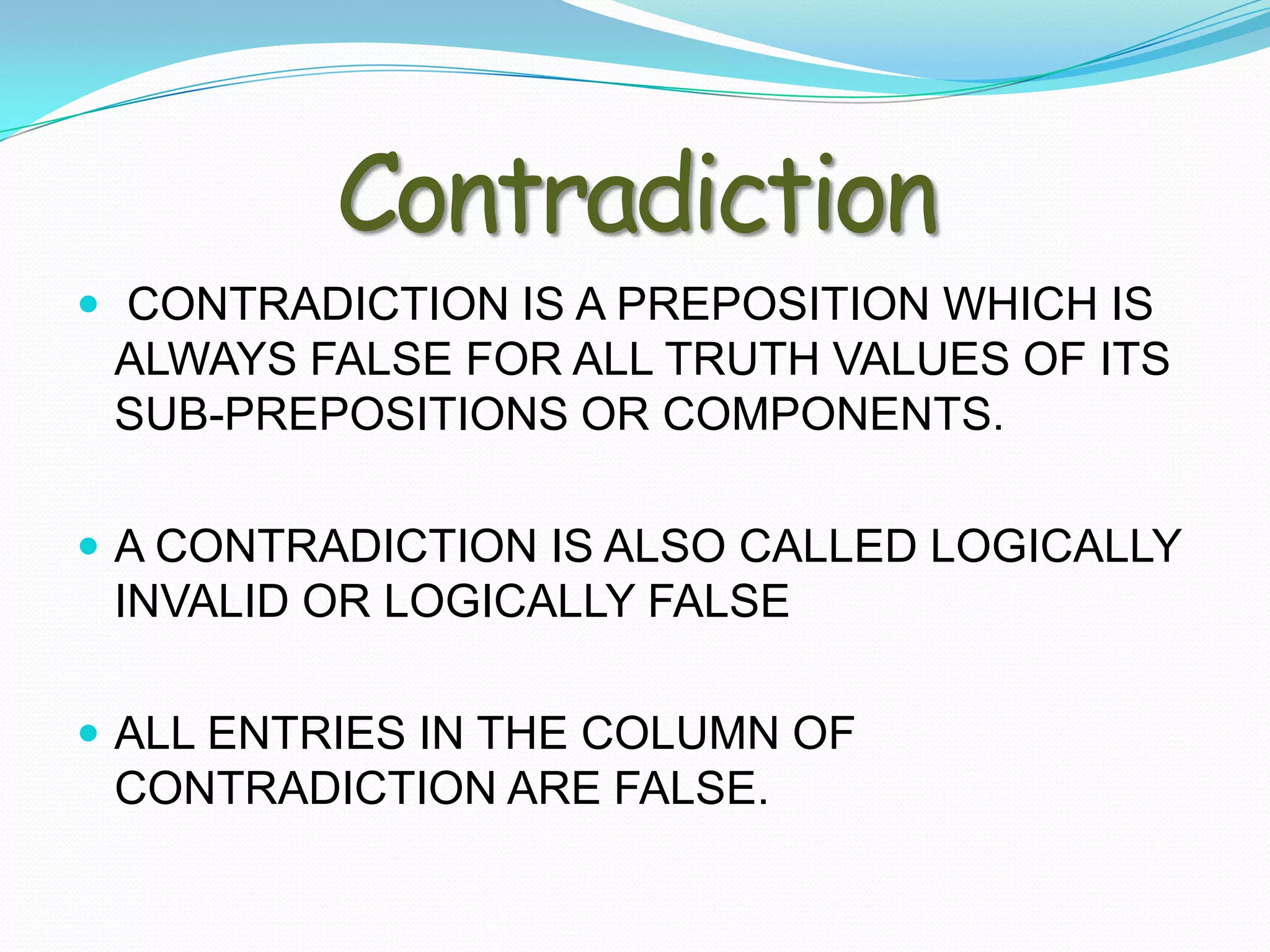Contradiction
 CONTRADICTION IS A PREPOSITION WHICH IS
 ALWAYS FALSE FOR ALL TRUTH VALUES OF ITS
 SUB-PREPOSITIONS OR COMPONENTS.

 A CONTRADICTION IS ALSO CALLED LOGICALLY
 INVALID OR LOGICALLY FALSE

 ALL ENTRIES IN THE COLUMN OF
 CONTRADICTION ARE FALSE.
 