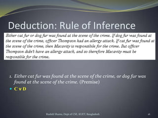 Rushdi Shams, Dept of CSE, KUET, Bangladesh 16
Deduction: Rule of Inference
1. Either cat fur was found at the scene of the crime, or dog fur was
found at the scene of the crime. (Premise)
 C v D
 