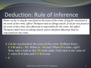 Rushdi Shams, Dept of CSE, KUET, Bangladesh 22
Deduction: Rule of Inference
6. Cat fur was found at the scene of the crime. (Follows from 1
C v D and 5 ¬ D). When is ¬ D true? When D is false- right?
Now, take a look at the OR truth table. Find what is the value of
C when D is false and C V D is true
 C
 