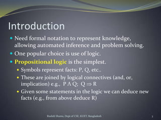 Rushdi Shams, Dept of CSE, KUET, Bangladesh 3
Introduction
 Need formal notation to represent knowledge,
allowing automated inference and problem solving.
 One popular choice is use of logic.
 Propositional logic is the simplest.
 Symbols represent facts: P, Q, etc..
 These are joined by logical connectives (and, or,
implication) e.g., P Λ Q; Q R
 Given some statements in the logic we can deduce new
facts (e.g., from above deduce R)
 
