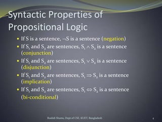 Rushdi Shams, Dept of CSE, KUET, Bangladesh 4
Syntactic Properties of
Propositional Logic
 If S is a sentence, S is a sentence (negation)
 If S1 and S2 are sentences, S1 S2 is a sentence
(conjunction)
 If S1 and S2 are sentences, S1 S2 is a sentence
(disjunction)
 If S1 and S2 are sentences, S1 S2 is a sentence
(implication)
 If S1 and S2 are sentences, S1 S2 is a sentence
(bi-conditional)
 