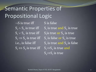Rushdi Shams, Dept of CSE, KUET, Bangladesh 5
Semantic Properties of
Propositional Logic
S is true iff S is false
S1 S2 is true iff S1 is true and S2 is true
S1 S2 is true iff S1is true or S2 is true
S1 S2 is true iff S1 is false or S2 is true
i.e., is false iff S1 is true and S2 is false
S1 S2 is true iff S1 S2 is true and
S2 S1 is true
 