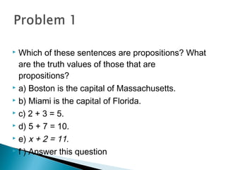  Which of these sentences are propositions? What
are the truth values of those that are
propositions?
 a) Boston is the capital of Massachusetts.
 b) Miami is the capital of Florida.
 c) 2 + 3 = 5.
 d) 5 + 7 = 10.
 e) x + 2 = 11.
 f ) Answer this question
 