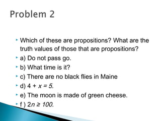  Which of these are propositions? What are the
truth values of those that are propositions?
 a) Do not pass go.
 b) What time is it?
 c) There are no black flies in Maine
 d) 4 + x = 5.
 e) The moon is made of green cheese.
 f ) 2n ≥ 100.
 