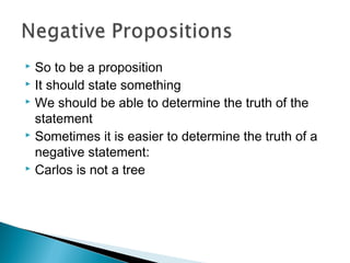  So to be a proposition
 It should state something
 We should be able to determine the truth of the
statement
 Sometimes it is easier to determine the truth of a
negative statement:
 Carlos is not a tree
 
