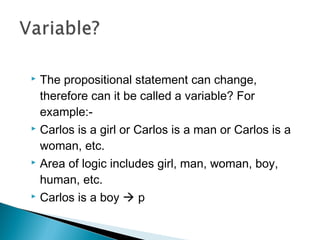  The propositional statement can change,
therefore can it be called a variable? For
example:-
 Carlos is a girl or Carlos is a man or Carlos is a
woman, etc.
 Area of logic includes girl, man, woman, boy,
human, etc.
 Carlos is a boy  p
 