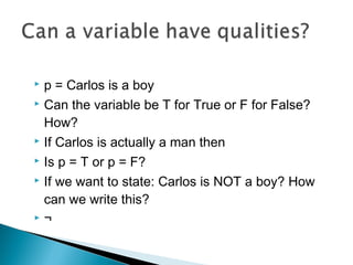  p = Carlos is a boy
 Can the variable be T for True or F for False?
How?
 If Carlos is actually a man then
 Is p = T or p = F?
 If we want to state: Carlos is NOT a boy? How
can we write this?
 ¬
 