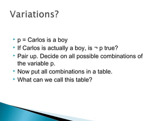  p = Carlos is a boy
 If Carlos is actually a boy, is ¬ p true?
 Pair up. Decide on all possible combinations of
the variable p.
 Now put all combinations in a table.
 What can we call this table?
 