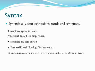 Syntax
 Syntax is all about expressions: words and sentences.
Examples of syntactic claims
• ‘Bertrand Russell’ is a proper noun.
• ‘likes logic’ is a verb phrase.
• ‘Bertrand Russell likes logic’ is a sentence.
• Combining a proper noun and a verb phrase in this way makes a sentence
 
