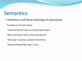 Semantics
 Semantics is all about meanings of expressions.
Examples of semantic claims
• ‘Bertrand Russell’ refers to a British philosopher.
•‘Bertrand Russell’ refers to Bertrand Russell.
•‘likes logic’ expresses a property Russell has.
•‘Bertrand Russell likes logic’ is true.
 