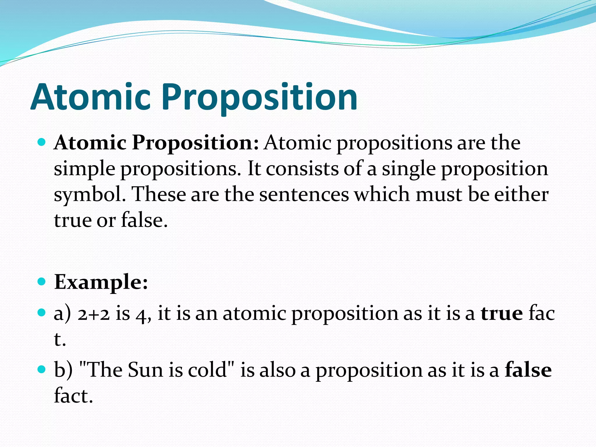 Atomic Proposition
 Atomic Proposition: Atomic propositions are the
simple propositions. It consists of a single proposition
symbol. These are the sentences which must be either
true or false.
 Example:
 a) 2+2 is 4, it is an atomic proposition as it is a true fac
t.
 b) "The Sun is cold" is also a proposition as it is a false
fact.
 