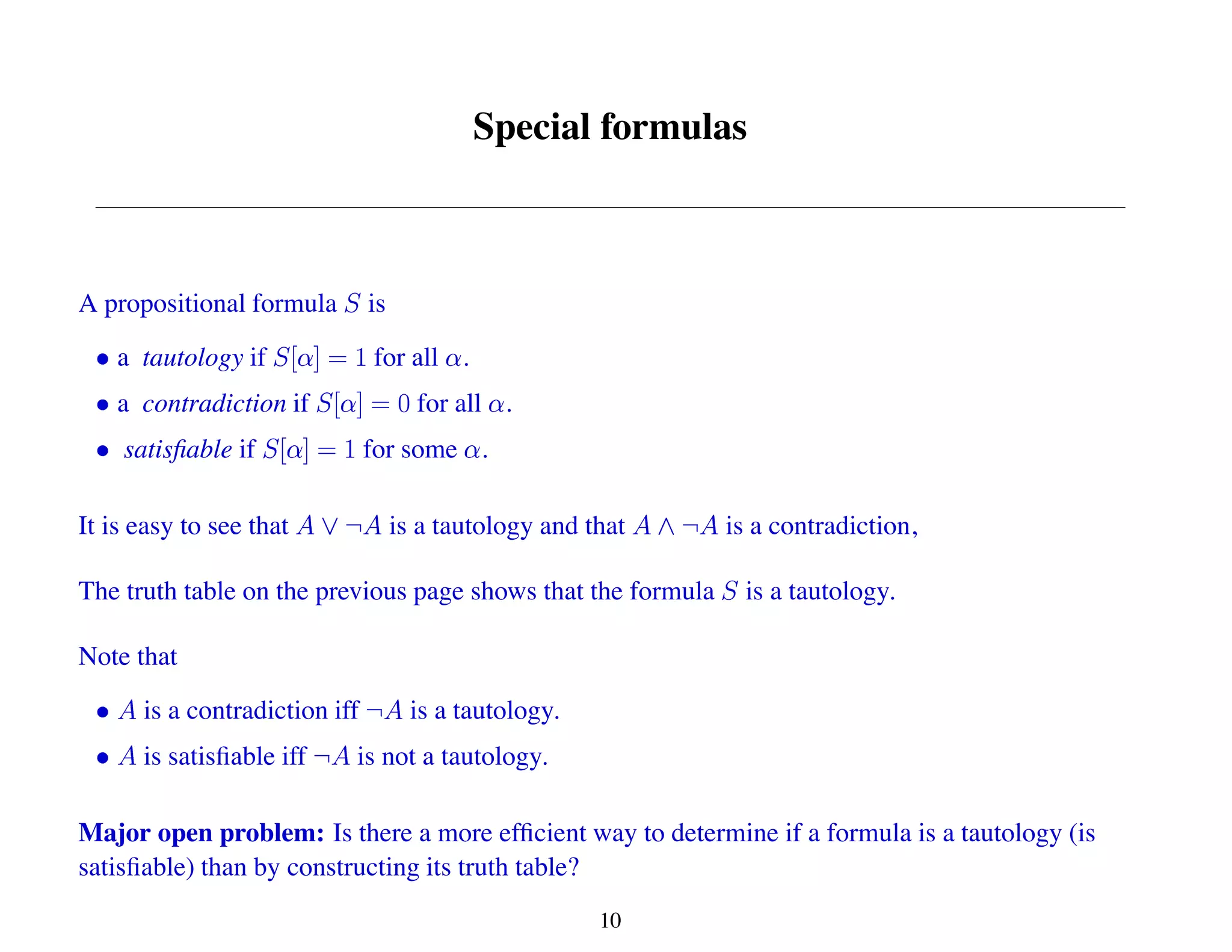 Special formulas
A propositional formula is
a tautology if for all .
a contradiction if for all .
satisfiable if for some .
It is easy to see that is a tautology and that is a contradiction,
The truth table on the previous page shows that the formula is a tautology.
Note that
is a contradiction iff is a tautology.
is satisfiable iff is not a tautology.
Major open problem: Is there a more efficient way to determine if a formula is a tautology (is
satisfiable) than by constructing its truth table?
10
 