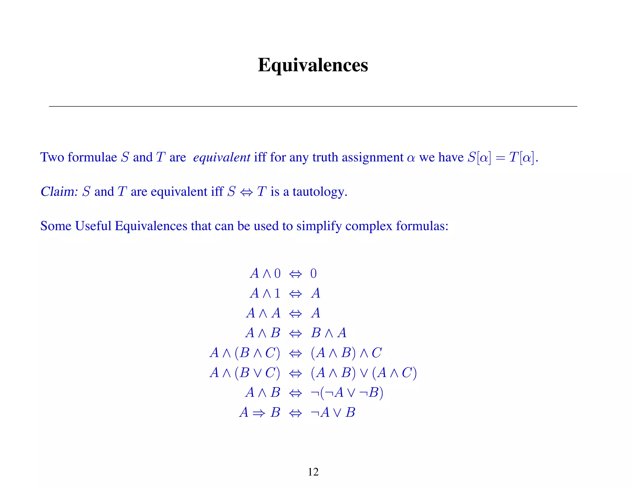 Equivalences
Two formulae and are equivalent iff for any truth assignment we have .
Claim: and are equivalent iff is a tautology.
Some Useful Equivalences that can be used to simplify complex formulas:
12
 