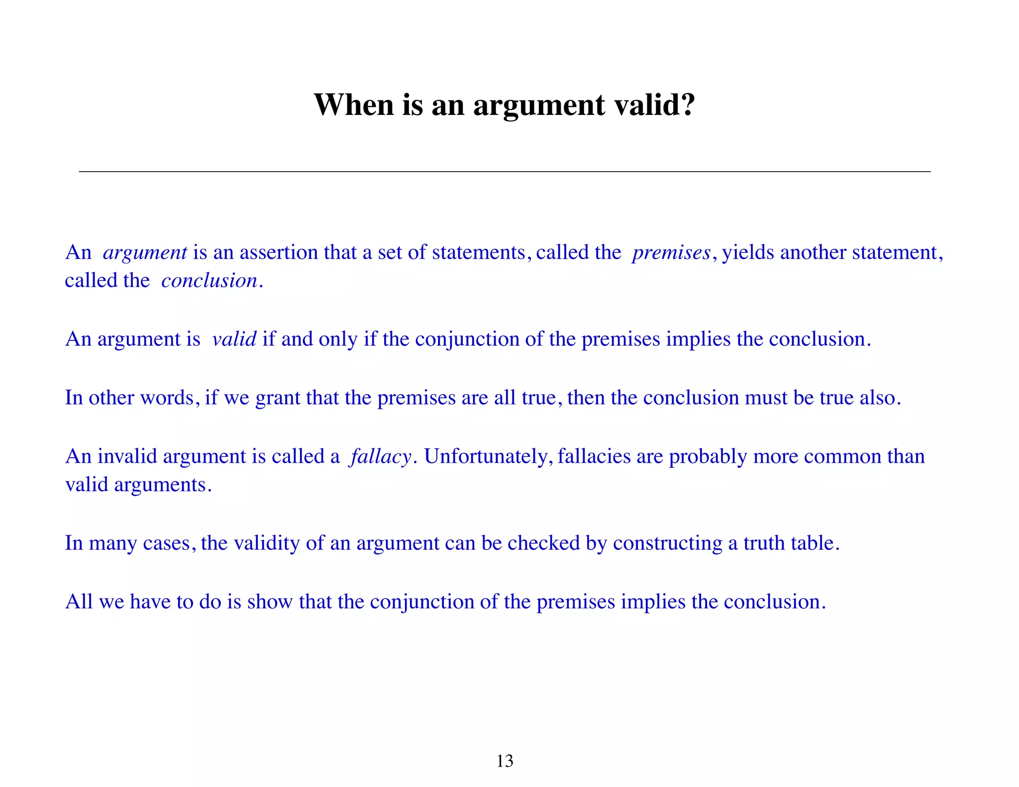 When is an argument valid?
An argument is an assertion that a set of statements, called the premises, yields another statement,
called the conclusion.
An argument is valid if and only if the conjunction of the premises implies the conclusion.
In other words, if we grant that the premises are all true, then the conclusion must be true also.
An invalid argument is called a fallacy. Unfortunately, fallacies are probably more common than
valid arguments.
In many cases, the validity of an argument can be checked by constructing a truth table.
All we have to do is show that the conjunction of the premises implies the conclusion.
13
 