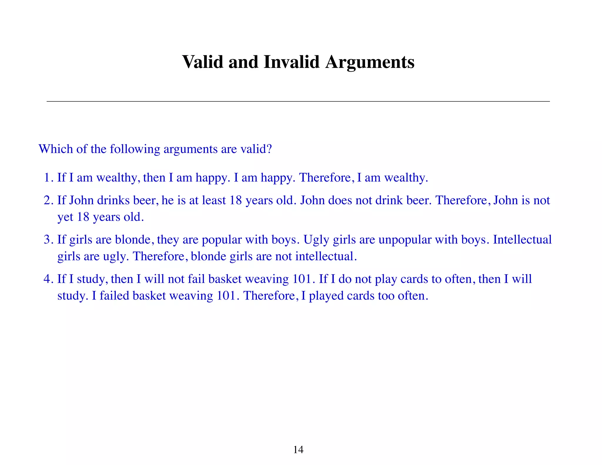 Valid and Invalid Arguments
Which of the following arguments are valid?
1. If I am wealthy, then I am happy. I am happy. Therefore, I am wealthy.
2. If John drinks beer, he is at least 18 years old. John does not drink beer. Therefore, John is not
yet 18 years old.
3. If girls are blonde, they are popular with boys. Ugly girls are unpopular with boys. Intellectual
girls are ugly. Therefore, blonde girls are not intellectual.
4. If I study, then I will not fail basket weaving 101. If I do not play cards to often, then I will
study. I failed basket weaving 101. Therefore, I played cards too often.
14
 