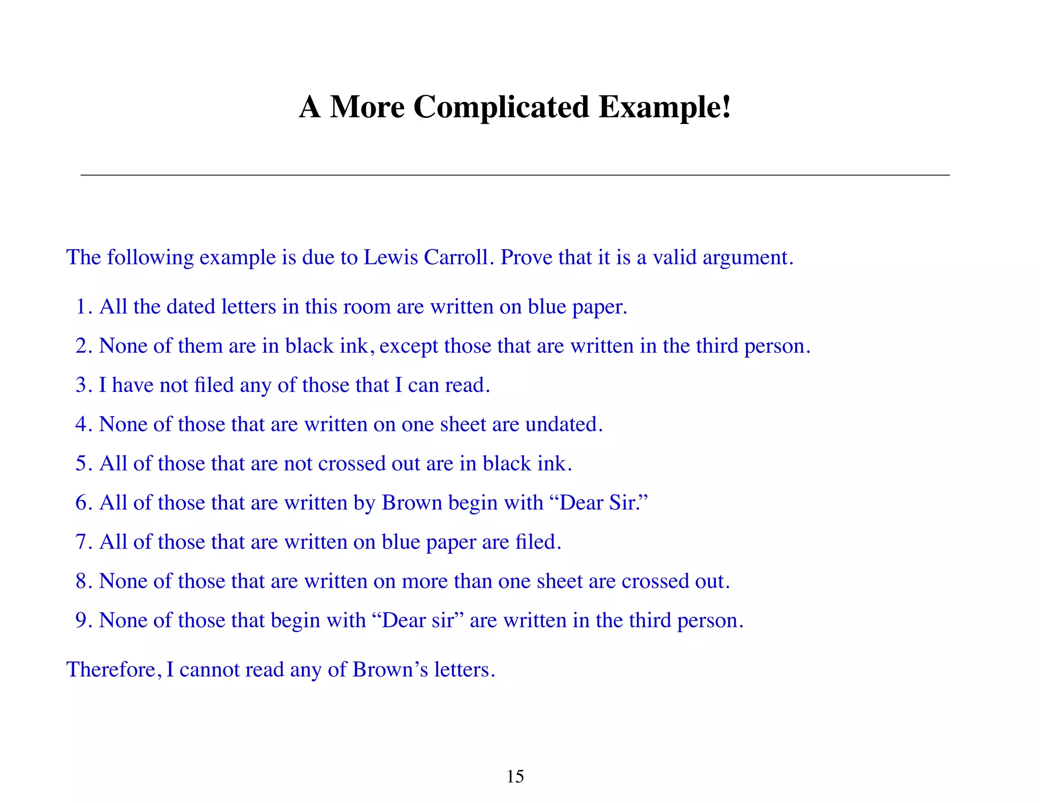A More Complicated Example!
The following example is due to Lewis Carroll. Prove that it is a valid argument.
1. All the dated letters in this room are written on blue paper.
2. None of them are in black ink, except those that are written in the third person.
3. I have not filed any of those that I can read.
4. None of those that are written on one sheet are undated.
5. All of those that are not crossed out are in black ink.
6. All of those that are written by Brown begin with “Dear Sir.”
7. All of those that are written on blue paper are filed.
8. None of those that are written on more than one sheet are crossed out.
9. None of those that begin with “Dear sir” are written in the third person.
Therefore, I cannot read any of Brown’s letters.
15
 