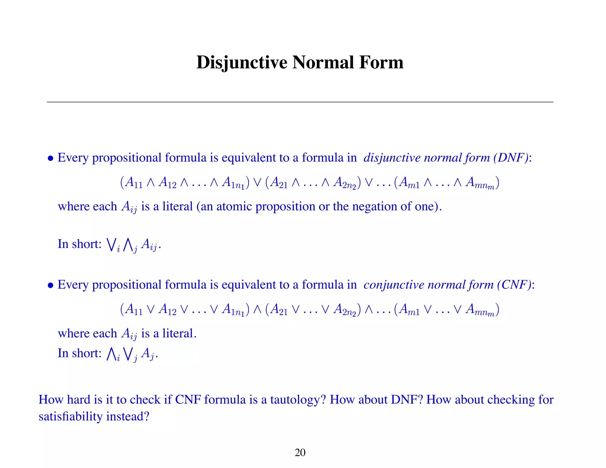 Disjunctive Normal Form
Every propositional formula is equivalent to a formula in disjunctive normal form (DNF):
where each is a literal (an atomic proposition or the negation of one).
In short: .
Every propositional formula is equivalent to a formula in conjunctive normal form (CNF):
where each is a literal.
In short: .
How hard is it to check if CNF formula is a tautology? How about DNF? How about checking for
satisfiability instead?
20
 