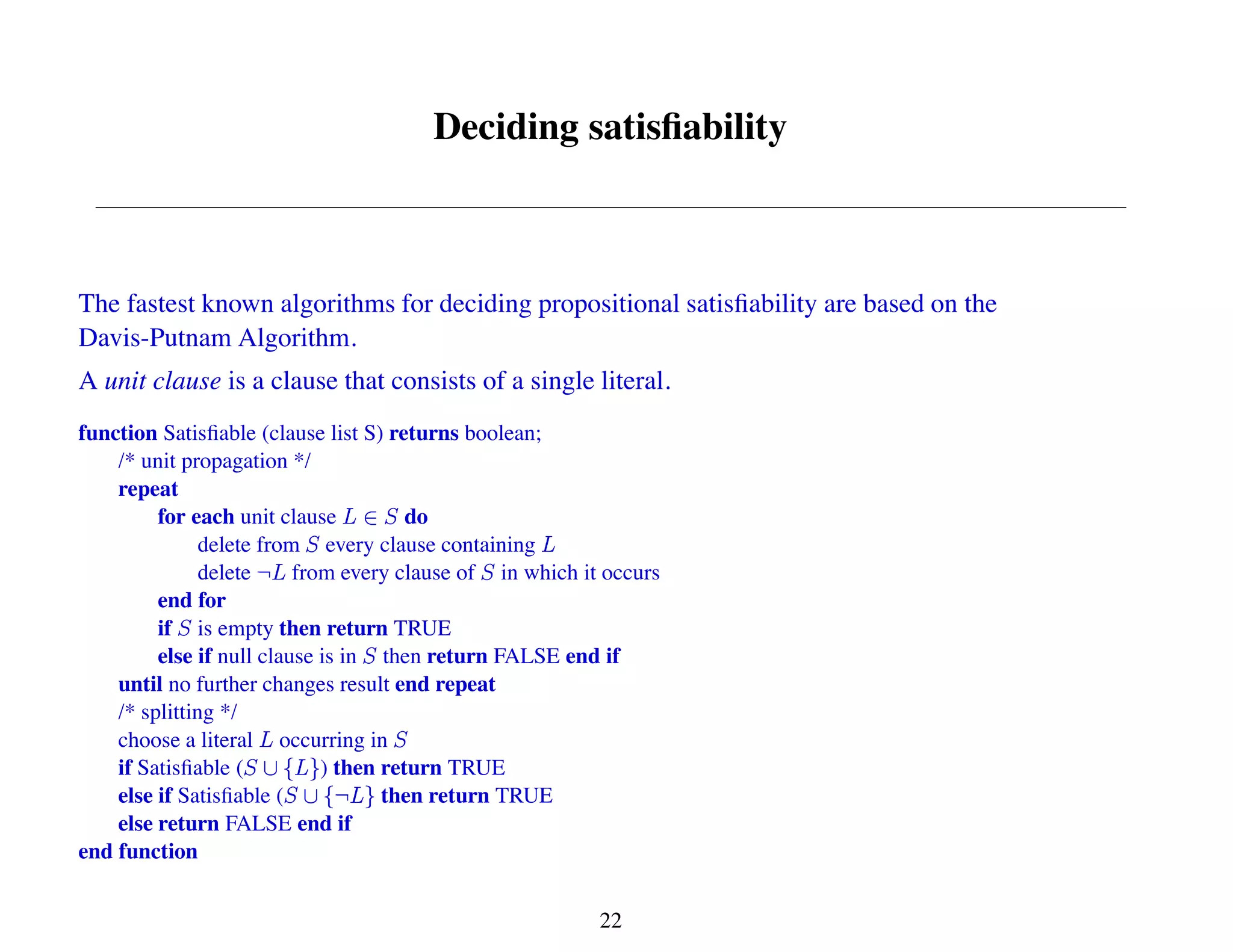 Deciding satisfiability
The fastest known algorithms for deciding propositional satisfiability are based on the
Davis-Putnam Algorithm.
A unit clause is a clause that consists of a single literal.
function Satisfiable (clause list S) returns boolean;
/* unit propagation */
repeat
for each unit clause do
delete from every clause containing
delete from every clause of in which it occurs
end for
if is empty then return TRUE
else if null clause is in then return FALSE end if
until no further changes result end repeat
/* splitting */
choose a literal occurring in
if Satisfiable ( ) then return TRUE
else if Satisfiable ( then return TRUE
else return FALSE end if
end function
22
 