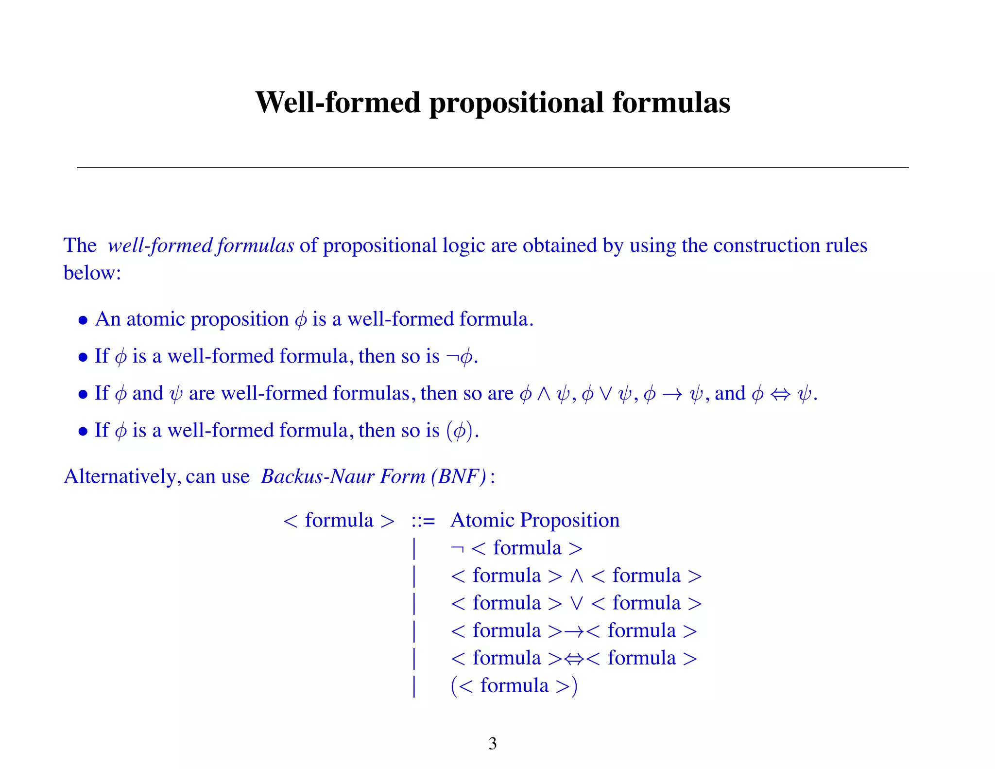 Well-formed propositional formulas
The well-formed formulas of propositional logic are obtained by using the construction rules
below:
An atomic proposition is a well-formed formula.
If is a well-formed formula, then so is .
If and are well-formed formulas, then so are , , , and .
If is a well-formed formula, then so is .
Alternatively, can use Backus-Naur Form (BNF) :
formula ::= Atomic Proposition
formula
formula formula
formula formula
formula formula
formula formula
formula
3
 