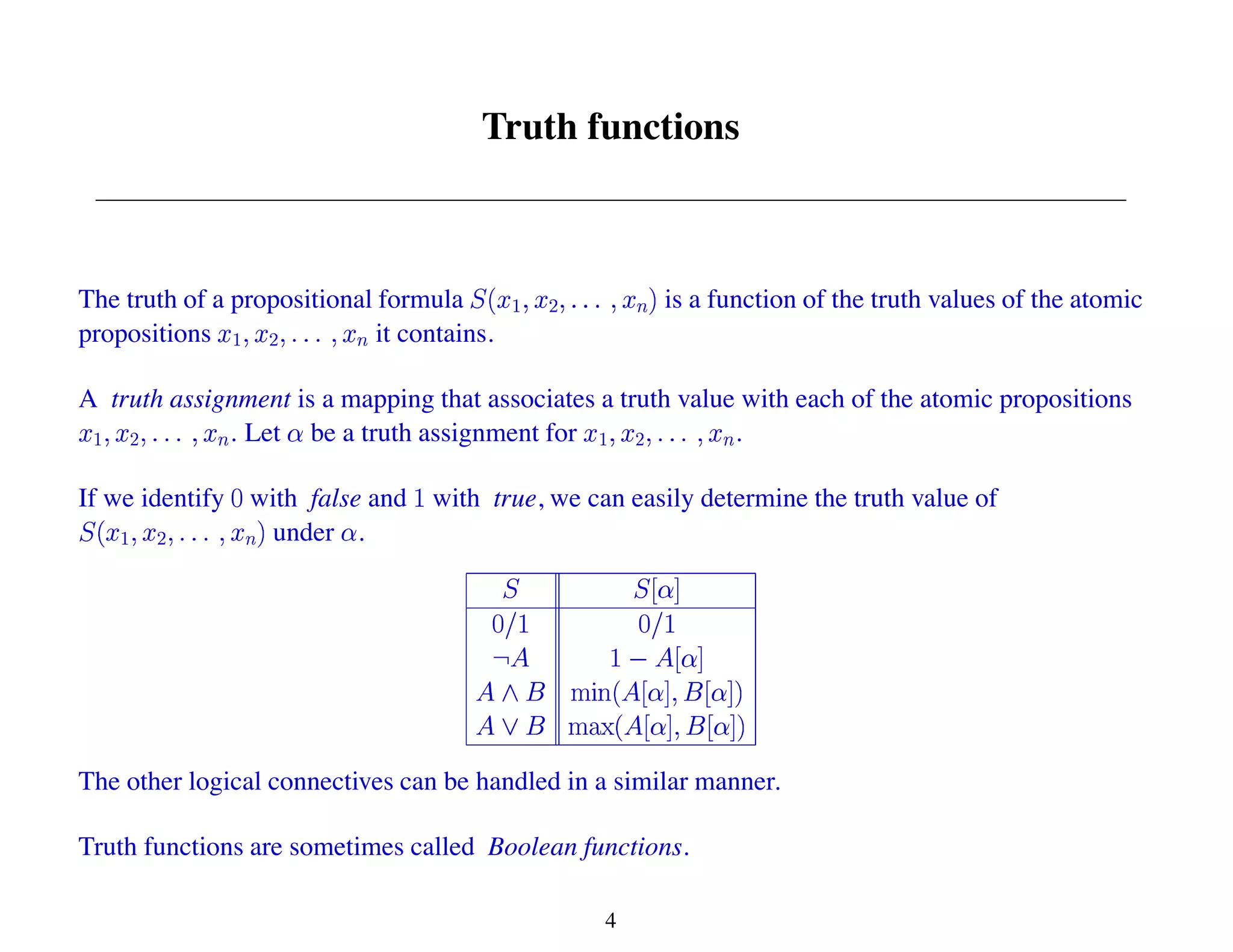 Truth functions
The truth of a propositional formula is a function of the truth values of the atomic
propositions it contains.
A truth assignment is a mapping that associates a truth value with each of the atomic propositions
. Let be a truth assignment for .
If we identify with false and with true, we can easily determine the truth value of
under .
The other logical connectives can be handled in a similar manner.
Truth functions are sometimes called Boolean functions.
4
 