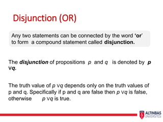Disjunction (OR)
The disjunction of propositions p and q is denoted by p
∨q.
The truth value of p ∨q depends only on the truth values of
p and q. Specifically if p and q are false then p ∨q is false,
otherwise p ∨q is true.
Any two statements can be connected by the word ‘or’
to form a compound statement called disjunction.
 
