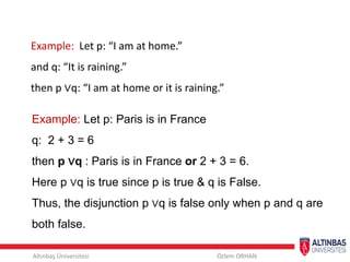 Altınbaş Üniversitesi Özlem ORHAN
Example: Let p: “I am at home.”
and q: “It is raining.”
then p ∨q: “I am at home or it is raining.”
Example: Let p: Paris is in France
q: 2 + 3 = 6
then p ∨q : Paris is in France or 2 + 3 = 6.
Here p ∨q is true since p is true & q is False.
Thus, the disjunction p ∨q is false only when p and q are
both false.
 