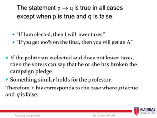 Altınbaş Üniversitesi Dr. Özlem ORHAN
The statement p  q is true in all cases
except when p is true and q is false.
 “If I am elected, then I will lower taxes.”
 “If you get 100% on the final, then you will get an A.”
 If the politician is elected and does not lower taxes,
then the voters can say that he or she has broken the
campaign pledge.
 Something similar holds for the professor.
Therefore, t.his corresponds to the case where p is true
and q is false.
 