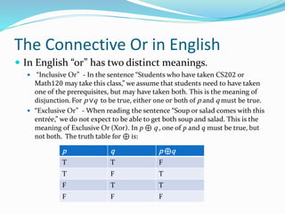 The Connective Or in English
 In English “or” has two distinct meanings.
 “Inclusive Or” - In the sentence “Students who have taken CS202 or
Math120 may take this class,” we assume that students need to have taken
one of the prerequisites, but may have taken both. This is the meaning of
disjunction. For p ∨q to be true, either one or both of p and q must be true.
 “Exclusive Or” - When reading the sentence “Soup or salad comes with this
entrée,” we do not expect to be able to get both soup and salad. This is the
meaning of Exclusive Or (Xor). In p ⊕ q , one of p and q must be true, but
not both. The truth table for ⊕ is:
p q p ⊕q
T T F
T F T
F T T
F F F
 
